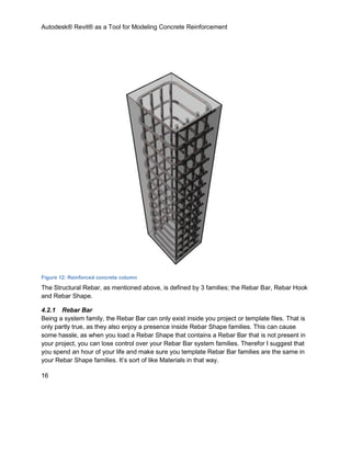 Autodesk® Revit® as a Tool for Modeling Concrete Reinforcement
16
Figure 12: Reinforced concrete column
The Structural Rebar, as mentioned above, is defined by 3 families; the Rebar Bar, Rebar Hook
and Rebar Shape.
4.2.1 Rebar Bar
Being a system family, the Rebar Bar can only exist inside you project or template files. That is
only partly true, as they also enjoy a presence inside Rebar Shape families. This can cause
some hassle, as when you load a Rebar Shape that contains a Rebar Bar that is not present in
your project, you can lose control over your Rebar Bar system families. Therefor I suggest that
you spend an hour of your life and make sure you template Rebar Bar families are the same in
your Rebar Shape families. It’s sort of like Materials in that way.
 