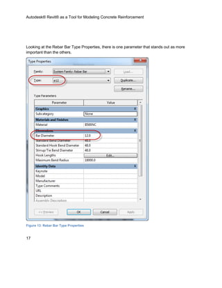 Autodesk® Revit® as a Tool for Modeling Concrete Reinforcement
17
Looking at the Rebar Bar Type Properties, there is one parameter that stands out as more
important than the others.
Figure 13: Rebar Bar Type Properties
 
