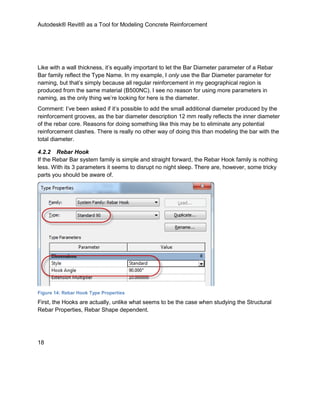 Autodesk® Revit® as a Tool for Modeling Concrete Reinforcement
18
Like with a wall thickness, it’s equally important to let the Bar Diameter parameter of a Rebar
Bar family reflect the Type Name. In my example, I only use the Bar Diameter parameter for
naming, but that’s simply because all regular reinforcement in my geographical region is
produced from the same material (B500NC). I see no reason for using more parameters in
naming, as the only thing we’re looking for here is the diameter.
Comment: I’ve been asked if it’s possible to add the small additional diameter produced by the
reinforcement grooves, as the bar diameter description 12 mm really reflects the inner diameter
of the rebar core. Reasons for doing something like this may be to eliminate any potential
reinforcement clashes. There is really no other way of doing this than modeling the bar with the
total diameter.
4.2.2 Rebar Hook
If the Rebar Bar system family is simple and straight forward, the Rebar Hook family is nothing
less. With its 3 parameters it seems to disrupt no night sleep. There are, however, some tricky
parts you should be aware of.
Figure 14: Rebar Hook Type Properties
First, the Hooks are actually, unlike what seems to be the case when studying the Structural
Rebar Properties, Rebar Shape dependent.
 