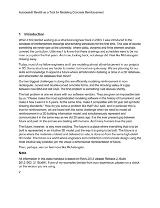 Autodesk® Revit® as a Tool for Modeling Concrete Reinforcement
2
1 Introduction
When I first started working as a structural engineer back in 2003, I was introduced to the
concepts of reinforcement drawings and bending schedules for the first time. This was of course
something we never saw at the university, where static, dynamic and finite element analysis
covered the curriculum. Little was I to know that these drawings and schedules were to be my
main occupation the first years. And now, looking back, not always did I feel like Michelangelo
drawing away.
Today, most of my fellow engineers and I are modeling almost all reinforcement in our projects
in 3D. Some structures are harder to master, but most are quite easy. We are planning for our
skills and knowledge to append a future where all fabrication detailing is done in a 3D database,
and what better 3D database than Revit?
Our two biggest challenges in doing this are efficiently modeling reinforcement in non-
rectangular, curved and double-curved concrete forms, and the shouting valley of a gap
between new BIM and old CAD. The first problem is something I will discuss shortly.
The last problem is one we share with our software vendors. They are given an impossible task
by us; “Please make the most sophisticated modeling software in the history of humankind, and
make it how I want it in 5 years. At the same time, make it compatible with 50 year old symbolic
drawing standards.” How do you solve a problem like that? As I said, and in particular this is
true for reinforcement, we are faced with the same challenge when we need to model all
reinforcement in a 3D building information model, and simultaneously represent and
communicate it in the same way as we did 20 years ago. It is the ever present gap between
future and past. In the end we are dealing with humans. And many humans love the past.
The future, however, is way more exciting. The future is a place where everything that is to be
built is represented in an intuitive 3D model, just the way it is going to be built. The future is a
place where the materials ordered and delivered on site, is done so from the same high-detail
3D model. The future is a world where engineers and contractors communicate design using the
most intuitive way possible yet; the visual 3-dimensional representation of future.
Then, perhaps, we can feel more like Michelangelo.
Note
All information in this class handout is based on Revit 2013 Update Release 2, Build
20121003_2115(x64). If any of my examples deviate from your experience, please run a check
on the version you are using.
 