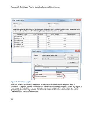 Autodesk® Revit® as a Tool for Modeling Concrete Reinforcement
20
Figure 16: Rebar Hook Lengths
This can be kind of hard to pull together. I use Auto Calculation all the way with a set of
Extension Multipliers, as that correlates well with the standard hook lengths used in my region. If
you want to override these values, the following image (and the like), stolen from the online
Revit WikiHelp, can be of assistance.
 