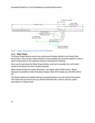 Autodesk® Revit® as a Tool for Modeling Concrete Reinforcement
21
Figure 17: Rebar Hook length parameters, from Revit WikiHelp
4.2.3 Rebar Shape
The Rebar Shape families are the only reinforcement families defined in the Family Editor
environment. They are also vitally important to have available and correctly modeled in order to
obtain smiling faces on the engineers doing the reinforcement modeling.
Much can be said about the Rebar Shape families, and much is possible, but I will contain
myself to the basics and some complex examples.
Rebar Shape families are mostly 2D families, not entirely unlike Profile families. Mostly,
because it is possible to make multi-planar shapes. Most of the shapes you will define will be
2D.
The shape families are modeled with lines and parameterized only with Shared Parameters.
This means that you have to set up a Shared Parameter file in order to add any custom
parameters to a shape family.
 