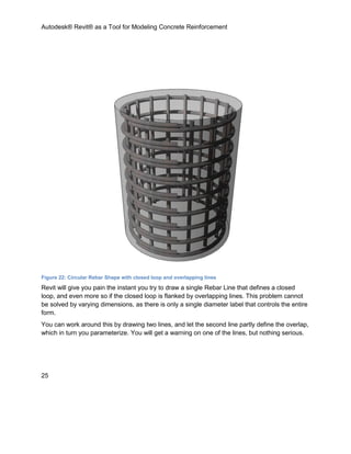 Autodesk® Revit® as a Tool for Modeling Concrete Reinforcement
25
Figure 22: Circular Rebar Shape with closed loop and overlapping lines
Revit will give you pain the instant you try to draw a single Rebar Line that defines a closed
loop, and even more so if the closed loop is flanked by overlapping lines. This problem cannot
be solved by varying dimensions, as there is only a single diameter label that controls the entire
form.
You can work around this by drawing two lines, and let the second line partly define the overlap,
which in turn you parameterize. You will get a warning on one of the lines, but nothing serious.
 