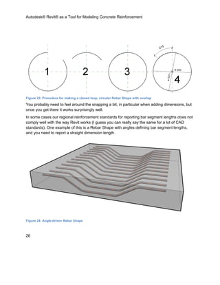 Autodesk® Revit® as a Tool for Modeling Concrete Reinforcement
26
Figure 23: Procedure for making a closed loop, circular Rebar Shape with overlap
You probably need to feel around the snapping a bit, in particular when adding dimensions, but
once you get there it works surprisingly well.
In some cases our regional reinforcement standards for reporting bar segment lengths does not
comply well with the way Revit works (I guess you can really say the same for a lot of CAD
standards). One example of this is a Rebar Shape with angles defining bar segment lengths,
and you need to report a straight dimension length.
Figure 24: Angle-driven Rebar Shape
 