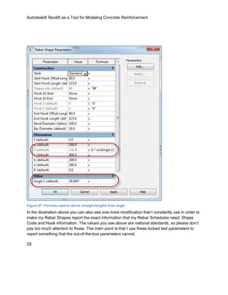 Autodesk® Revit® as a Tool for Modeling Concrete Reinforcement
28
Figure 27: Formula used to derive straight lengths from angle
In the illustration above you can also see one more modification that I constantly use in order to
make my Rebar Shapes report the exact information that my Rebar Schedules need; Shape
Code and Hook information. The values you see above are national standards, so please don’t
pay too much attention to those. The main point is that I use these locked text parameters to
report something that the out-of-the-box parameters cannot.
 