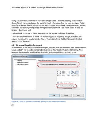 Autodesk® Revit® as a Tool for Modeling Concrete Reinforcement
29
Using a custom text parameter to report the Shape Code, I don’t have to rely on the Rebar
Shape Family Name. And using the same for Hook information, I do not have to rely on Rebar
Hook Type Names. Lastly, using formulas and quotation marks I lock these parameters so they
cannot be accidentally manipulated in the project environment. Fool proof! (Well, at least as
long as I don’t mess up.)
I will get back to the use of these parameters in the section on Rebar Schedules.
These are all workarounds of which I’m immensely proud. Hopefully though, Autodesk will
provide more intuitive solutions in the future. This is something that I will discuss in the last
section in this document.
4.3 Structural Area Reinforcement
As mentioned in the introduction to this chapter, about a year ago Area and Path Reinforcement
would probably not even be mentioned in this Grand Tour de Reinforcement Detailing. Now,
however, because of a small tick box, they play an immensely important part for us.
Figure 28: Option to host Structural Rebar within Area and Path Reinforcement
 