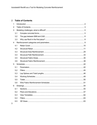 Autodesk® Revit® as a Tool for Modeling Concrete Reinforcement
3
2 Table of Contents
1 Introduction ..................................................................................................................... 2
2 Table of Contents............................................................................................................ 3
3 Modeling challenges; what is difficult?............................................................................. 5
3.1 Complex concrete forms........................................................................................... 5
3.2 The gap between BIM and CAD ............................................................................... 6
3.3 Why use Revit in the first place? .............................................................................. 8
4 Reinforcement categories and parameters...................................................................... 9
4.1 Rebar Cover............................................................................................................10
4.2 Structural Rebar ......................................................................................................11
4.3 Structural Area Reinforcement ................................................................................29
4.4 Structural Path Reinforcement.................................................................................33
4.5 Structural Fabric Areas............................................................................................35
4.6 Structural Fabric Reinforcement ..............................................................................38
5 Schedules ......................................................................................................................42
5.1 Parameters..............................................................................................................42
5.2 Filters ......................................................................................................................45
5.3 Lap Splices and Total Lengths ................................................................................46
5.4 Working Schedules .................................................................................................49
5.5 Totals ......................................................................................................................50
5.6 Wire Fabric Reinforcement Schedules ....................................................................51
6 Drawings ........................................................................................................................54
6.1 Sections ..................................................................................................................55
6.2 Plans and Elevations...............................................................................................57
6.3 View Templates.......................................................................................................62
6.4 Filters ......................................................................................................................63
6.5 3D Views.................................................................................................................63
 