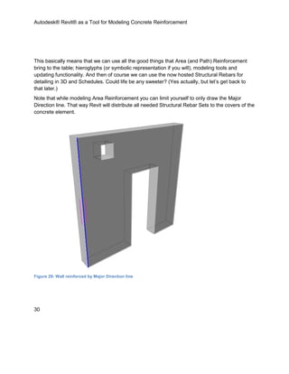 Autodesk® Revit® as a Tool for Modeling Concrete Reinforcement
30
This basically means that we can use all the good things that Area (and Path) Reinforcement
bring to the table; hieroglyphs (or symbolic representation if you will), modeling tools and
updating functionality. And then of course we can use the now hosted Structural Rebars for
detailing in 3D and Schedules. Could life be any sweeter? (Yes actually, but let’s get back to
that later.)
Note that while modeling Area Reinforcement you can limit yourself to only draw the Major
Direction line. That way Revit will distribute all needed Structural Rebar Sets to the covers of the
concrete element.
Figure 29: Wall reinforced by Major Direction line
 