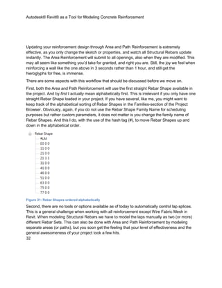 Autodesk® Revit® as a Tool for Modeling Concrete Reinforcement
32
Updating your reinforcement design through Area and Path Reinforcement is extremely
effective, as you only change the sketch or properties, and watch all Structural Rebars update
instantly. The Area Reinforcement will submit to all openings, also when they are modified. This
may all seem like something you’d take for granted, and right you are. Still, the joy we feel when
reinforcing a wall like the one above in 3 seconds rather than 1 hour, and still get the
hieroglyphs for free, is immense.
There are some aspects with this workflow that should be discussed before we move on.
First, both the Area and Path Reinforcement will use the first straight Rebar Shape available in
the project. And by first I actually mean alphabetically first. This is irrelevant if you only have one
straight Rebar Shape loaded in your project. If you have several, like me, you might want to
keep track of the alphabetical sorting of Rebar Shapes in the Families-section of the Project
Browser. Obviously, again, if you do not use the Rebar Shape Family Name for scheduling
purposes but rather custom parameters, it does not matter is you change the family name of
Rebar Shapes. And this I do, with the use of the hash tag (#), to move Rebar Shapes up and
down in the alphabetical order.
Figure 31: Rebar Shapes ordered alphabetically
Second, there are no tools or options available as of today to automatically control lap splices.
This is a general challenge when working with all reinforcement except Wire Fabric Mesh in
Revit. When modeling Structural Rebars we have to model the laps manually as two (or more)
different Rebar Sets. This can also be done with Area and Path Reinforcement by modeling
separate areas (or paths), but you soon get the feeling that your level of effectiveness and the
general awesomeness of your project took a few hits.
 