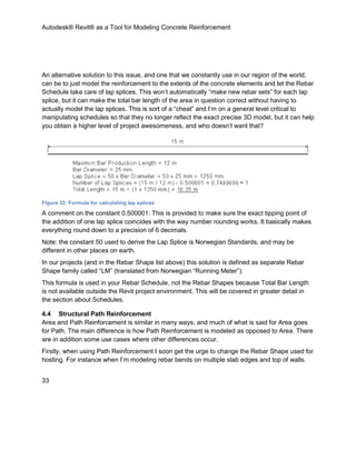 Autodesk® Revit® as a Tool for Modeling Concrete Reinforcement
33
An alternative solution to this issue, and one that we constantly use in our region of the world,
can be to just model the reinforcement to the extents of the concrete elements and let the Rebar
Schedule take care of lap splices. This won’t automatically “make new rebar sets” for each lap
splice, but it can make the total bar length of the area in question correct without having to
actually model the lap splices. This is sort of a “cheat” and I’m on a general level critical to
manipulating schedules so that they no longer reflect the exact precise 3D model, but it can help
you obtain a higher level of project awesomeness, and who doesn’t want that?
Figure 32: Formula for calculating lap splices
A comment on the constant 0.500001: This is provided to make sure the exact tipping point of
the addition of one lap splice coincides with the way number rounding works. It basically makes
everything round down to a precision of 6 decimals.
Note: the constant 50 used to derive the Lap Splice is Norwegian Standards, and may be
different in other places on earth.
In our projects (and in the Rebar Shape list above) this solution is defined as separate Rebar
Shape family called “LM” (translated from Norwegian “Running Meter”).
This formula is used in your Rebar Schedule, not the Rebar Shapes because Total Bar Length
is not available outside the Revit project environment. This will be covered in greater detail in
the section about Schedules.
4.4 Structural Path Reinforcement
Area and Path Reinforcement is similar in many ways, and much of what is said for Area goes
for Path. The main difference is how Path Reinforcement is modeled as opposed to Area. There
are in addition some use cases where other differences occur.
Firstly, when using Path Reinforcement I soon get the urge to change the Rebar Shape used for
hosting. For instance when I’m modeling rebar bends on multiple slab edges and top of walls.
 