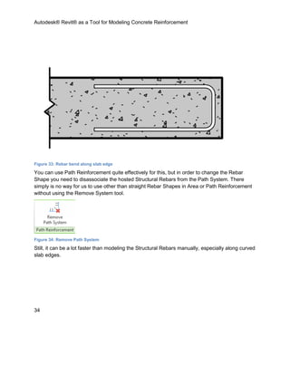 Autodesk® Revit® as a Tool for Modeling Concrete Reinforcement
34
Figure 33: Rebar bend along slab edge
You can use Path Reinforcement quite effectively for this, but in order to change the Rebar
Shape you need to disassociate the hosted Structural Rebars from the Path System. There
simply is no way for us to use other than straight Rebar Shapes in Area or Path Reinforcement
without using the Remove System tool.
Figure 34: Remove Path System
Still, it can be a lot faster than modeling the Structural Rebars manually, especially along curved
slab edges.
 