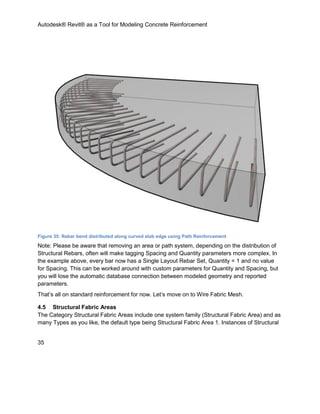 Autodesk® Revit® as a Tool for Modeling Concrete Reinforcement
35
Figure 35: Rebar bend distributed along curved slab edge using Path Reinforcement
Note: Please be aware that removing an area or path system, depending on the distribution of
Structural Rebars, often will make tagging Spacing and Quantity parameters more complex. In
the example above, every bar now has a Single Layout Rebar Set, Quantity = 1 and no value
for Spacing. This can be worked around with custom parameters for Quantity and Spacing, but
you will lose the automatic database connection between modeled geometry and reported
parameters.
That’s all on standard reinforcement for now. Let’s move on to Wire Fabric Mesh.
4.5 Structural Fabric Areas
The Category Structural Fabric Areas include one system family (Structural Fabric Area) and as
many Types as you like, the default type being Structural Fabric Area 1. Instances of Structural
 