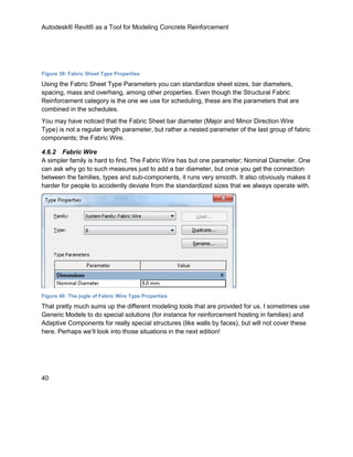 Autodesk® Revit® as a Tool for Modeling Concrete Reinforcement
40
Figure 39: Fabric Sheet Type Properties
Using the Fabric Sheet Type Parameters you can standardize sheet sizes, bar diameters,
spacing, mass and overhang, among other properties. Even though the Structural Fabric
Reinforcement category is the one we use for scheduling, these are the parameters that are
combined in the schedules.
You may have noticed that the Fabric Sheet bar diameter (Major and Minor Direction Wire
Type) is not a regular length parameter, but rather a nested parameter of the last group of fabric
components; the Fabric Wire.
4.6.2 Fabric Wire
A simpler family is hard to find. The Fabric Wire has but one parameter; Nominal Diameter. One
can ask why go to such measures just to add a bar diameter, but once you get the connection
between the families, types and sub-components, it runs very smooth. It also obviously makes it
harder for people to accidently deviate from the standardized sizes that we always operate with.
Figure 40: The jugle of Fabric Wire Type Properties
That pretty much sums up the different modeling tools that are provided for us. I sometimes use
Generic Models to do special solutions (for instance for reinforcement hosting in families) and
Adaptive Components for really special structures (like walls by faces), but will not cover these
here. Perhaps we’ll look into those situations in the next edition!
 