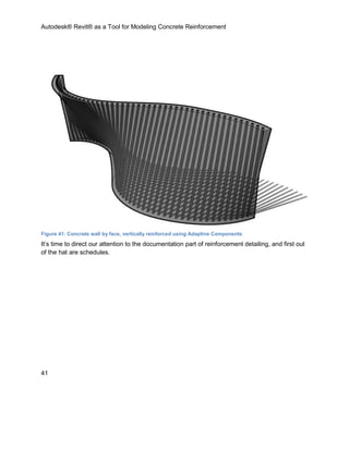 Autodesk® Revit® as a Tool for Modeling Concrete Reinforcement
41
Figure 41: Concrete wall by face, vertically reinforced using Adaptive Components
It’s time to direct our attention to the documentation part of reinforcement detailing, and first out
of the hat are schedules.
 