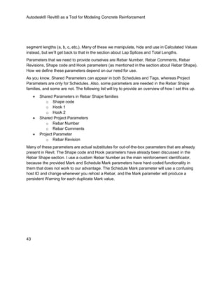Autodesk® Revit® as a Tool for Modeling Concrete Reinforcement
43
segment lengths (a, b, c, etc.). Many of these we manipulate, hide and use in Calculated Values
instead, but we’ll get back to that in the section about Lap Splices and Total Lengths.
Parameters that we need to provide ourselves are Rebar Number, Rebar Comments, Rebar
Revisions, Shape code and Hook parameters (as mentioned in the section about Rebar Shape).
How we define these parameters depend on our need for use.
As you know, Shared Parameters can appear in both Schedules and Tags, whereas Project
Parameters are only for Schedules. Also, some parameters are needed in the Rebar Shape
families, and some are not. The following list will try to provide an overview of how I set this up.
 Shared Parameters in Rebar Shape families
o Shape code
o Hook 1
o Hook 2
 Shared Project Parameters
o Rebar Number
o Rebar Comments
 Project Parameter
o Rebar Revision
Many of these parameters are actual substitutes for out-of-the-box parameters that are already
present in Revit. The Shape code and Hook parameters have already been discussed in the
Rebar Shape section. I use a custom Rebar Number as the main reinforcement identificator,
because the provided Mark and Schedule Mark parameters have hard-coded functionality in
them that does not work to our advantage. The Schedule Mark parameter will use a confusing
host ID and change whenever you rehost a Rebar, and the Mark parameter will produce a
persistent Warning for each duplicate Mark value.
 