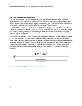 Autodesk® Revit® as a Tool for Modeling Concrete Reinforcement
46
5.3 Lap Splices and Total Lengths
You may have noticed the “LM” Shape code in the line of Rebar Number 105 in the Rebar
Schedule above. In the section on Structural Area Reinforcement I touched the issue with Lap
Splices gently. In this section we will dig into the details of how I manipulate Rebar Schedules to
automatically calculate these additions for very particular Rebar Shapes.
To start with the desired end product, we want all Rebar Shapes to be part of the same Rebar
Schedule. We also want the LM-bars to add one lap splice for each maximum production length,
and add the summary of these to the total length. And we want the regular Rebar Shapes to
report all regular parameters.
In obtaining this, we have to start by creating some new parameters. First we make a parameter
for Production Length. This is a Rebar Shape dependent parameter, and we set the default
value to the maximum lengths of produced reinforcing bars in our region. We add another length
parameter used for controlling the length of the bars (the equivalent of ‘a’ in regular bars). I call
this parameter LM. Finally I parameterize the Extension Multiplier with a number parameter.
This is for changing the constant that lap splices are derived from by multiplying it with Bar
Diameter.
Figure 46: The straight LM-bar is constrained by the label LM
 