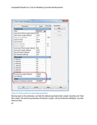 Autodesk® Revit® as a Tool for Modeling Concrete Reinforcement
47
Figure 47: LM (lap splice) bar rebar shape parameters
Moving back to the schedules, we hide the default parameters Bar Length, Quantity and Total
Bar Length. We add the parameters Production Length, LM and Extension Multiplier, but hide
these as well.
 