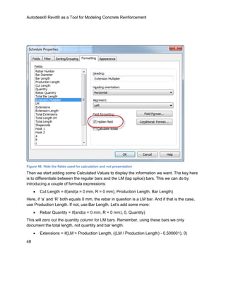 Autodesk® Revit® as a Tool for Modeling Concrete Reinforcement
48
Figure 48: Hide the fields used for calculation and not presentation
Then we start adding some Calculated Values to display the information we want. The key here
is to differentiate between the regular bars and the LM (lap splice) bars. This we can do by
introducing a couple of formula expressions:
 Cut Length = if(and(a = 0 mm, R = 0 mm), Production Length, Bar Length)
Here, if ‘a’ and ‘R’ both equals 0 mm, the rebar in question is a LM bar. And if that is the case,
use Production Length. If not, use Bar Length. Let’s add some more:
 Rebar Quantity = if(and(a = 0 mm, R = 0 mm), 0, Quantity)
This will zero out the quantity column for LM bars. Remember, using these bars we only
document the total length, not quantity and bar length.
 Extensions = if(LM > Production Length, ((LM / Production Length) - 0.500001), 0)
 