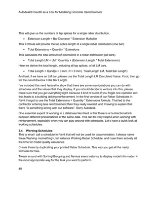 Autodesk® Revit® as a Tool for Modeling Concrete Reinforcement
49
This will give us the numbers of lap splices for a single rebar distribution.
 Extension Length = Bar Diameter * Extension Multiplier
This Formula will provide the lap splice length of a single rebar distribution (one bar).
 Total Extensions = Quantity * Extensions
This calculates the total amount of extensions in a rebar distribution (all bars).
 Total Length LM = LM * Quantity + (Extension Length * Total Extensions)
Here we derive the total length, including all lap splices, of all LM bars.
 Total Length = if(and(a = 0 mm, R = 0 mm), Total Length LM, Total Bar Length)
And last, if we have an LM bar, please use the Total Length LM Calculated Value. If not, then go
for the out-of-the-box Total Bar Length.
I’ve included this nerd festival to show that there are some manipulations you can do with
schedules and the values that they display. If you should decide to venture into this, please
make sure that you get everything right, because it kind of sucks if you forget one operator and
that leads to a building lacking reinforcement. In the first version of our Rebar Schedules in
Revit I forgot to use the Total Extensions = Quantity * Extensions formula. That led to the
contractor ordering less reinforcement than they really needed, and I having to explain that
there “is something wrong with our software”. Sorry Autodesk.
One essential aspect of working in a database like Revit is that there is a bi-directional link
between different presentations of the same data. This can be very helpful when working with
reinforcement, especially when you can play around with schedules. Let’s have a quick look at
working schedules.
5.4 Working Schedules
This is what I call a schedule in Revit that will not be used for documentation. I always name
these Working <something>, for instance Working Rebar Schedule, and I use them actively all
the time for model quality assurance.
Create these by duplicating your printed Rebar Schedule. This way you get all the nasty
formulas for free.
Tweak around with Sorting/Grouping and Itemize every instance to display model information in
the most appropriate way for the task you want to perform.
 