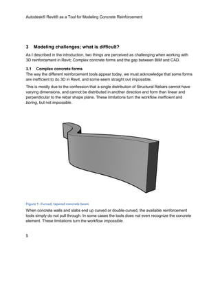 Autodesk® Revit® as a Tool for Modeling Concrete Reinforcement
5
3 Modeling challenges; what is difficult?
As I described in the introduction, two things are perceived as challenging when working with
3D reinforcement in Revit; Complex concrete forms and the gap between BIM and CAD.
3.1 Complex concrete forms
The way the different reinforcement tools appear today, we must acknowledge that some forms
are inefficient to do 3D in Revit, and some seem straight out impossible.
This is mostly due to the confession that a single distribution of Structural Rebars cannot have
varying dimensions, and cannot be distributed in another direction and form than linear and
perpendicular to the rebar shape plane. These limitations turn the workflow inefficient and
boring, but not impossible.
Figure 1: Curved, tapered concrete beam
When concrete walls and slabs end up curved or double-curved, the available reinforcement
tools simply do not pull through. In some cases the tools does not even recognize the concrete
element. These limitations turn the workflow impossible.
 