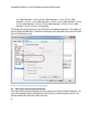 Autodesk® Revit® as a Tool for Modeling Concrete Reinforcement
51
mm, if(Bar Diameter = 10 mm, 0.6 mm, if(Bar Diameter = 12 mm, 0.9 mm, if(Bar
Diameter = 14 mm, 1.2 mm, if(Bar Diameter = 16 mm, 1.6 mm, if(Bar Diameter = 20 mm,
2.5 mm, if(Bar Diameter = 25 mm, 3.9 mm, if(Bar Diameter = 32 mm, 6.3 mm, if(Bar
Diameter = 40 mm, 9.9 mm, 0 mm))))))))))))
The people who are still awake will notice that there is something strange here. The weight unit
type is Length and Millimeters. Therefore I include (kg) in the Calculated Value name and make
sure no Unit Symbol is used.
Figure 51: No automatic Unit symbol for tonnage please
5.6 Wire Fabric Reinforcement Schedules
Wire Fabric Reinforcement Schedules are much simpler than Structural Rebar Schedules. The
only small challenge really is calculating the Total Cut Area, but after what we’ve done in the
previous section this should be a walk in the park.
 