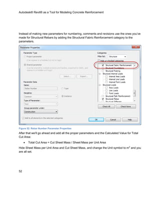 Autodesk® Revit® as a Tool for Modeling Concrete Reinforcement
52
Instead of making new parameters for numbering, comments and revisions use the ones you’ve
made for Structural Rebars by adding the Structural Fabric Reinforcement category to the
parameters.
Figure 52: Rebar Number Parameter Properties
After that we’ll go ahead and add all the proper parameters and the Calculated Value for Total
Cut Area:
 Total Cut Area = Cut Sheet Mass / Sheet Mass per Unit Area
Hide Sheet Mass per Unit Area and Cut Sheet Mass, and change the Unit symbol to m2
and you
are all set.
 