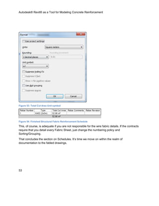 Autodesk® Revit® as a Tool for Modeling Concrete Reinforcement
53
Figure 53: Total Cut Area Unit symbol
Figure 54: Finished Structural Fabric Reinforcement Schedule
This, of course, is adequate if you are not responsible for the wire fabric details. If the contracts
require that you detail every Fabric Sheet, just change the numbering policy and
Sorting/Grouping.
That concludes the section on Schedules. It’s time we move on within the realm of
documentation to the fabled drawings.
 