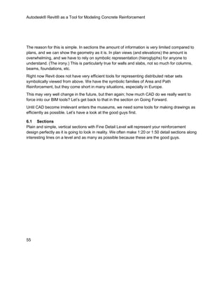 Autodesk® Revit® as a Tool for Modeling Concrete Reinforcement
55
The reason for this is simple. In sections the amount of information is very limited compared to
plans, and we can show the geometry as it is. In plan views (and elevations) the amount is
overwhelming, and we have to rely on symbolic representation (hieroglyphs) for anyone to
understand. (The irony.) This is particularly true for walls and slabs, not so much for columns,
beams, foundations, etc.
Right now Revit does not have very efficient tools for representing distributed rebar sets
symbolically viewed from above. We have the symbolic families of Area and Path
Reinforcement, but they come short in many situations, especially in Europe.
This may very well change in the future, but then again; how much CAD do we really want to
force into our BIM tools? Let’s get back to that in the section on Going Forward.
Until CAD become irrelevant enters the museums, we need some tools for making drawings as
efficiently as possible. Let’s have a look at the good guys first.
6.1 Sections
Plain and simple, vertical sections with Fine Detail Level will represent your reinforcement
design perfectly as it is going to look in reality. We often make 1:20 or 1:50 detail sections along
interesting lines on a level and as many as possible because these are the good guys.
 
