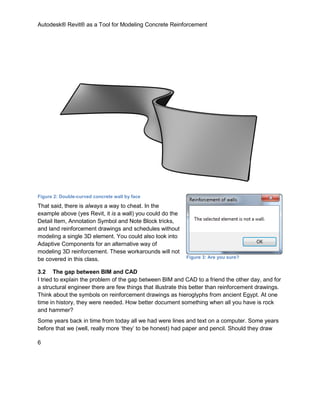 Autodesk® Revit® as a Tool for Modeling Concrete Reinforcement
6
Figure 2: Double-curved concrete wall by face
That said, there is always a way to cheat. In the
example above (yes Revit, it is a wall) you could do the
Detail Item, Annotation Symbol and Note Block tricks,
and land reinforcement drawings and schedules without
modeling a single 3D element. You could also look into
Adaptive Components for an alternative way of
modeling 3D reinforcement. These workarounds will not
be covered in this class.
3.2 The gap between BIM and CAD
I tried to explain the problem of the gap between BIM and CAD to a friend the other day, and for
a structural engineer there are few things that illustrate this better than reinforcement drawings.
Think about the symbols on reinforcement drawings as hieroglyphs from ancient Egypt. At one
time in history, they were needed. How better document something when all you have is rock
and hammer?
Some years back in time from today all we had were lines and text on a computer. Some years
before that we (well, really more ‘they’ to be honest) had paper and pencil. Should they draw
Figure 3: Are you sure?
 