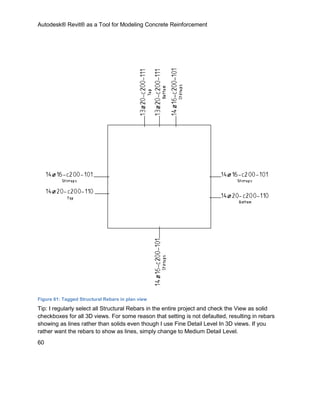 Autodesk® Revit® as a Tool for Modeling Concrete Reinforcement
60
Figure 61: Tagged Structural Rebars in plan view
Tip: I regularly select all Structural Rebars in the entire project and check the View as solid
checkboxes for all 3D views. For some reason that setting is not defaulted, resulting in rebars
showing as lines rather than solids even though I use Fine Detail Level In 3D views. If you
rather want the rebars to show as lines, simply change to Medium Detail Level.
 