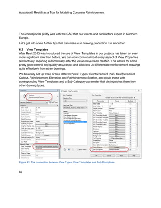Autodesk® Revit® as a Tool for Modeling Concrete Reinforcement
62
This corresponds pretty well with the CAD that our clients and contractors expect in Northern
Europe.
Let’s get into some further tips that can make our drawing production run smoother.
6.3 View Templates
After Revit 2013 was introduced the use of View Templates in our projects has taken an even
more significant role than before. We can now control almost every aspect of View Properties
retroactively, meaning automatically after the views have been created. This allows for some
pretty good control and quality assurance, and also lets us differentiate reinforcement drawings
quite effectively from other drawings.
We basically set up three or four different View Types; Reinforcement Plan, Reinforcement
Callout, Reinforcement Elevation and Reinforcement Section, and equip these with
corresponding View Templates and a Sub-Category parameter that distinguishes them from
other drawing types.
Figure 63: The connection between View Types, View Templates and Sub-Disciplines
 