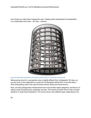 Autodesk® Revit® as a Tool for Modeling Concrete Reinforcement
64
time choice you make when creating the view. I always prefer perspectives for presentation.
You create these from View – 3D View – Camera.
Figure 65: Beautiful perspective of beautiful reinforcement in a beautiful concrete pile
Maneuvering around in a perspective view is slightly different from orthographic 3D views, as
you are more or less dependent on using the Full Navigation Wheel (F8). It can also take a
short while getting used to the way the actual camera works and moves around.
Now, one thing distinguishes reinforcement from most all other object categories, and that is it is
always inside something else, preferably concrete. This means we either have to hide concrete
elements or make them transparent. This can be done in two different ways, depending on the
 