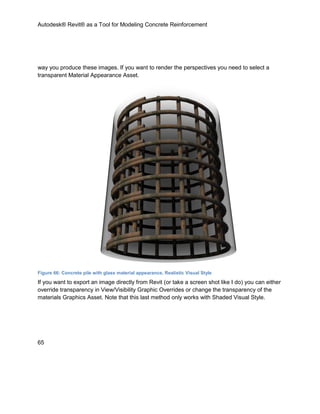 Autodesk® Revit® as a Tool for Modeling Concrete Reinforcement
65
way you produce these images. If you want to render the perspectives you need to select a
transparent Material Appearance Asset.
Figure 66: Concrete pile with glass material appearance, Realistic Visual Style
If you want to export an image directly from Revit (or take a screen shot like I do) you can either
override transparency in View/Visibility Graphic Overrides or change the transparency of the
materials Graphics Asset. Note that this last method only works with Shaded Visual Style.
 