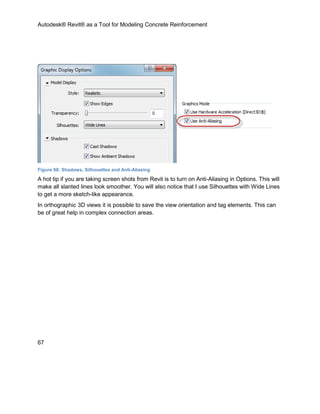 Autodesk® Revit® as a Tool for Modeling Concrete Reinforcement
67
Figure 68: Shadows, Silhouettes and Anti-Aliasing
A hot tip if you are taking screen shots from Revit is to turn on Anti-Aliasing in Options. This will
make all slanted lines look smoother. You will also notice that I use Silhouettes with Wide Lines
to get a more sketch-like appearance.
In orthographic 3D views it is possible to save the view orientation and tag elements. This can
be of great help in complex connection areas.
 
