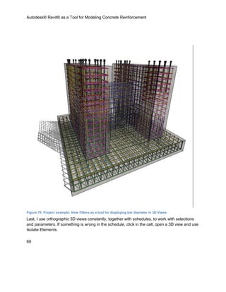 Autodesk® Revit® as a Tool for Modeling Concrete Reinforcement
69
Figure 70: Project example: View Filters as a tool for displaying bar diameter in 3D Views
Last, I use orthographic 3D views constantly, together with schedules, to work with selections
and parameters. If something is wrong in the schedule, click in the cell, open a 3D view and use
Isolate Elements.
 