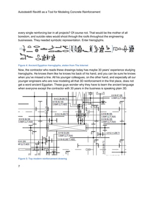 Autodesk® Revit® as a Tool for Modeling Concrete Reinforcement
7
every single reinforcing bar in all projects? Of course not. That would be the mother of all
boredom, and suicide rates would shoot through the roofs throughout the engineering
businesses. They needed symbolic representation. Enter hieroglyphs.
Figure 4: Ancient Egyption hieroglyphs, stolen from The Internet
Now, the contractor who reads these drawings today has maybe 30 years’ experience studying
hieroglyphs. He knows them like he knows his back of his hand, and you can be sure he knows
when you’ve missed a line. All his younger colleagues, on the other hand, and especially all our
younger engineers who are now modeling all that 3D reinforcement in the first place, does not
get a word ancient Egyptian. These guys wonder why they have to learn the ancient language
when everyone except the contractor with 30 years in the business is speaking plain 3D.
Figure 5: Top modern reinforcement drawing
 