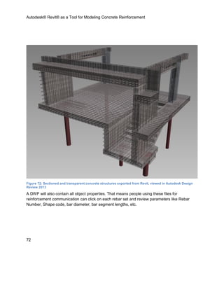 Autodesk® Revit® as a Tool for Modeling Concrete Reinforcement
72
Figure 72: Sectioned and transparent concrete structures exported from Revit, viewed in Autodesk Design
Review 2013
A DWF will also contain all object properties. That means people using these files for
reinforcement communication can click on each rebar set and review parameters like Rebar
Number, Shape code, bar diameter, bar segment lengths, etc.
 