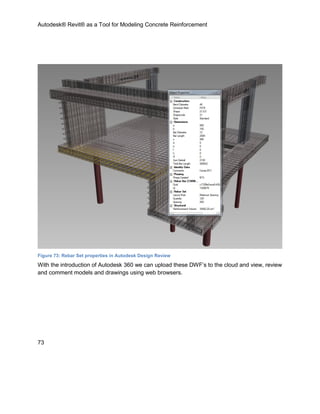 Autodesk® Revit® as a Tool for Modeling Concrete Reinforcement
73
Figure 73: Rebar Set properties in Autodesk Design Review
With the introduction of Autodesk 360 we can upload these DWF’s to the cloud and view, review
and comment models and drawings using web browsers.
 