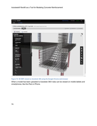 Autodesk® Revit® as a Tool for Modeling Concrete Reinforcement
74
Figure 74: 3D DWF viewed on Autodesk 360 using the Google Chrome web browser
When a model has been uploaded to Autodesk 360 it also can be viewed on mobile tablets and
smartphones, like the iPad or iPhone.
 