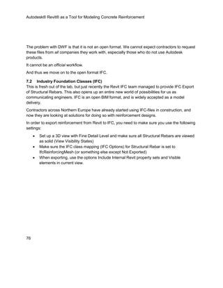 Autodesk® Revit® as a Tool for Modeling Concrete Reinforcement
76
The problem with DWF is that it is not an open format. We cannot expect contractors to request
these files from all companies they work with, especially those who do not use Autodesk
products.
It cannot be an official workflow.
And thus we move on to the open format IFC.
7.2 Industry Foundation Classes (IFC)
This is fresh out of the lab, but just recently the Revit IFC team managed to provide IFC Export
of Structural Rebars. This also opens up an entire new world of possibilities for us as
communicating engineers. IFC is an open BIM format, and is widely accepted as a model
delivery.
Contractors across Northern Europe have already started using IFC-files in construction, and
now they are looking at solutions for doing so with reinforcement designs.
In order to export reinforcement from Revit to IFC, you need to make sure you use the following
settings:
 Set up a 3D view with Fine Detail Level and make sure all Structural Rebars are viewed
as solid (View Visibility States)
 Make sure the IFC class mapping (IFC Options) for Structural Rebar is set to
IfcReinforcingMesh (or something else except Not Exported)
 When exporting, use the options Include Internal Revit property sets and Visible
elements in current view.
 