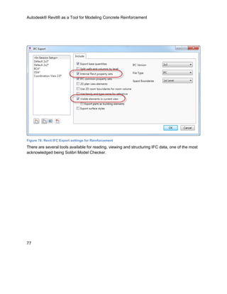 Autodesk® Revit® as a Tool for Modeling Concrete Reinforcement
77
Figure 76: Revit IFC Export settings for Reinforcement
There are several tools available for reading, viewing and structuring IFC data, one of the most
acknowledged being Solibri Model Checker.
 