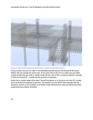 Autodesk® Revit® as a Tool for Modeling Concrete Reinforcement
78
Figure 77: Exported IFC model with reinforcement, viewed in Solibri Model Checker
Using a section box (as I’ve used in the illustrated example above) will exclude all Structural
Rebars that are outside the section box. At the same time it will not cut a rebar set, and rather
include all sets that are partly or wholly inside the box. Sort of like a crossing selection rectangle
in Revit and AutoCAD – everything that touches it is exported.
Solibri has a module called Information Takeoff that allows us to structure and view IFC models
quite intuitively from exported properties. The takeoffs can use all IFC data exported with the
elements, and this in turn enables us to isolate model reinforcement using something that looks
suspiciously like a Rebar Schedule.
 