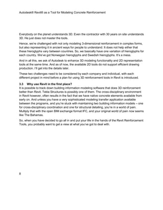 Autodesk® Revit® as a Tool for Modeling Concrete Reinforcement
8
Everybody on the planet understands 3D. Even the contractor with 30 years on site understands
3D. He just does not master the tools.
Hence, we’re challenged with not only modeling 3-dimensional reinforcement in complex forms,
but also representing it in ancient ways for people to understand. It does not help either that
these hieroglyphs vary between countries. So, we basically have one variation of hieroglyphs for
each country. We’ve got Norwegian hieroglyphs and Swedish hieroglyphs. It’s a mess.
And in all this, we ask of Autodesk to enhance 3D modeling functionality and 2D representation
tools at the same time. And as of now, the available 2D tools do not support efficient drawing
production. I’ll get into the details later.
These two challenges need to be considered by each company and individual, with each
different project in mind before a plan for using 3D reinforcement tools in Revit is introduced.
3.3 Why use Revit in the first place?
It is possible to track down building information modeling software that does 3D reinforcement
better than Revit. Tekla Structures is possibly one of them. The cross-disciplinary environment
in Revit however, often results in the fact that we have native concrete elements available from
early on. And unless you have a very sophisticated modeling transfer application available
between the programs, and you’re stuck with maintaining two building information models – one
for cross-disciplinary coordination and one for structural detailing, you’re in a world of pain.
Multiply that with the open BIM exchange format IFC, and your original world of pain now seems
like The Bahamas.
So, when you have decided to go all in and put your life in the hands of the Revit Reinforcement
Tools, you probably want to get a view at what you’ve got to deal with.
 