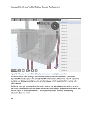 Autodesk® Revit® as a Tool for Modeling Concrete Reinforcement
80
Figure 79: IFC model viewed in Tekla BIMsight, reinforcement sorted by Schedule Mark
You’ll notice that Tekla BIMsight also can filter and sort from all available IFC properties,
Schedule Mark in this case. But unlike Solibri Model Checker’s Information Takeoff we cannot
combine and display several properties simultaneously, which is useful when working with
reinforcement.
Right now there are a couple of reinforcement objects that will not export correctly or at all to
IFC. I am confident that these issues will be handled soon enough, and that we’ll be able to say
we can export all reinforcement to IFC. Bye-bye reinforcement drawings and bending
schedules. See you never.
 