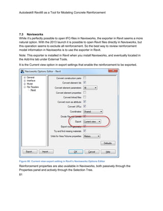 Autodesk® Revit® as a Tool for Modeling Concrete Reinforcement
81
7.3 Navisworks
While it’s perfectly possible to open IFC-files in Navisworks, the exporter in Revit seems a more
natural option. With the 2013 launch it is possible to open Revit files directly in Navisworks, but
this operation seems to exclude all reinforcement. So the best way to review reinforcement
model information in Navisworks is to use the exporter in Revit.
Note: This exporter is installed in Revit when you install Navisworks, and eventually located in
the Add-Ins tab under External Tools.
It is the Current view option in export settings that enable the reinforcement to be exported.
Figure 80: Current view export setting in Revit’s Navisworks Options Editor
Reinforcement properties are also available in Navisworks, both passively through the
Properties panel and actively through the Selection Tree.
 