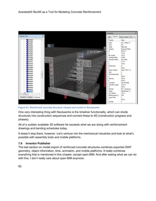 Autodesk® Revit® as a Tool for Modeling Concrete Reinforcement
82
Figure 81: Reinforced concrete structure viewed and sorted in Navisworks
One very interesting thing with Navisworks is the timeliner functionality, which can divide
structures into construction sequences and connect these to 4D (construction progress and
phases).
All of a sudden available 3D software far exceeds what we are doing with reinforcement
drawings and bending schedules today.
It doesn’t stop there, however. Let’s venture into the mechanical industries and look at what’s
possible with assembly tools and mobile platforms.
7.4 Inventor Publisher
The last section on model export of reinforced concrete structures combines exported DWF
geometry, object information, time, animation, and mobile platforms. It really combines
everything that is mentioned in this chapter, except open BIM. And after seeing what we can do
with this, I don’t really care about open BIM anymore.
 