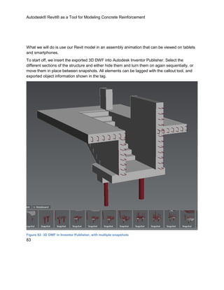 Autodesk® Revit® as a Tool for Modeling Concrete Reinforcement
83
What we will do is use our Revit model in an assembly animation that can be viewed on tablets
and smartphones.
To start off, we insert the exported 3D DWF into Autodesk Inventor Publisher. Select the
different sections of the structure and either hide them and turn them on again sequentially, or
move them in place between snapshots. All elements can be tagged with the callout tool, and
exported object information shown in the tag.
Figure 82: 3D DWF in Inventor Publisher, with multiple snapshots
 