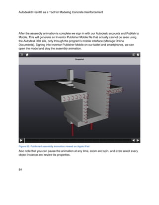 Autodesk® Revit® as a Tool for Modeling Concrete Reinforcement
84
After the assembly animation is complete we sign in with our Autodesk accounts and Publish to
Mobile. This will generate an Inventor Publisher Mobile file that actually cannot be seen using
the Autodesk 360 site, only through the program’s mobile interface (Manage Online
Documents). Signing into Inventor Publisher Mobile on our tablet and smartphones, we can
open the model and play the assembly animation.
Figure 83: Published assembly animation viewed on Apple iPad
Also note that you can pause the animation at any time, zoom and spin, and even select every
object instance and review its properties.
 