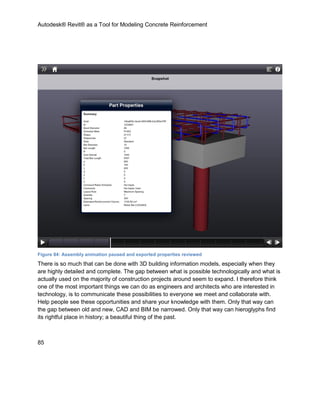 Autodesk® Revit® as a Tool for Modeling Concrete Reinforcement
85
Figure 84: Assembly animation paused and exported properties reviewed
There is so much that can be done with 3D building information models, especially when they
are highly detailed and complete. The gap between what is possible technologically and what is
actually used on the majority of construction projects around seem to expand. I therefore think
one of the most important things we can do as engineers and architects who are interested in
technology, is to communicate these possibilities to everyone we meet and collaborate with.
Help people see these opportunities and share your knowledge with them. Only that way can
the gap between old and new, CAD and BIM be narrowed. Only that way can hieroglyphs find
its rightful place in history; a beautiful thing of the past.
 