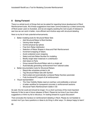 Autodesk® Revit® as a Tool for Modeling Concrete Reinforcement
86
8 Going Forward
There is a whole bunch of things that can be asked for regarding future development of Revit
Reinforcement tools. All of these suggestions have been communicated by a united community
of Revit power users to Autodesk, and we are eagerly awaiting the next couple of releases to
see how we can work in better, more efficient and intuitive ways with structural detailing.
Here is my list of main potential enhancements;
 Better modeling tools for Structural Rebar Sets
o Add Structural Rebar to Revit families
o Varying rebar lengths
o Control physical lap splices
o Free form Rebar distribution
o Selection of Rebar Shapes in Area and Path Reinforcement
o Increment snapping of rebars
o Avoid undesired cover snapping
o Select and lock Rebar Number for modeling
o Modify single rebar instances in a distribution
o Add rebars to Parts
o Group several Structural Rebar sets to a single set
o Automatically generating reinforcement from national codes
 Better documentation tools for Structural Rebars
o Report-like schedules printed in A4
o Tag Structural Rebar sets with Symbol
o Hard-coded and automatically numbered Rebar Number parameter
o Fully functional IFC export of all reinforcement
 Visual representation
o The View Visibility States need an overhaul, and preferably a removal
o A better workflow for transparent concrete in reinforcement sections
o Structural Fabric Reinforcement visible in 3D
As said, this list could and should be longer. It is a short summary of the most important
features I’d like to see in future releases of Revit. Please let me know if you have other
suggestions or think my list is ridiculous. I’m looking forward to a good discussion!
That concludes this handout on reinforcement detailing in Revit. Please do not hesitate to
contact me if you have questions or ideas to do thing in other ways. I’m always happy to learn!
 